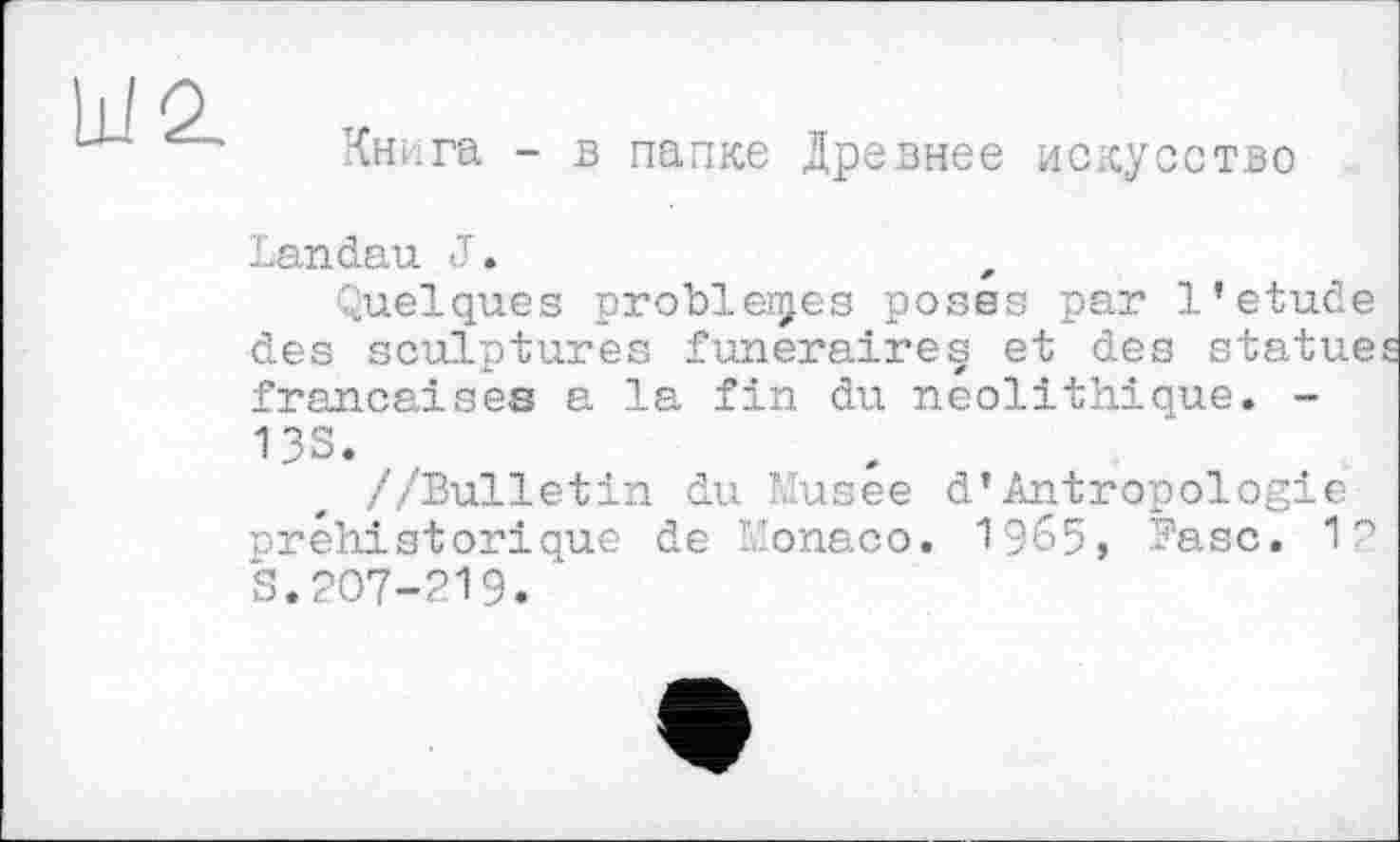 ﻿Книга - в папке Древнее искусство
Landau J.
Quelques problèmes poses par 1’etude des sculptures funéraires et des statue françaises a la fin du néolithique. -13S.
//Bulletin du Musée d*Antropologie préhistorique de Monaco. 1965, Base. 12 S.207-219. "